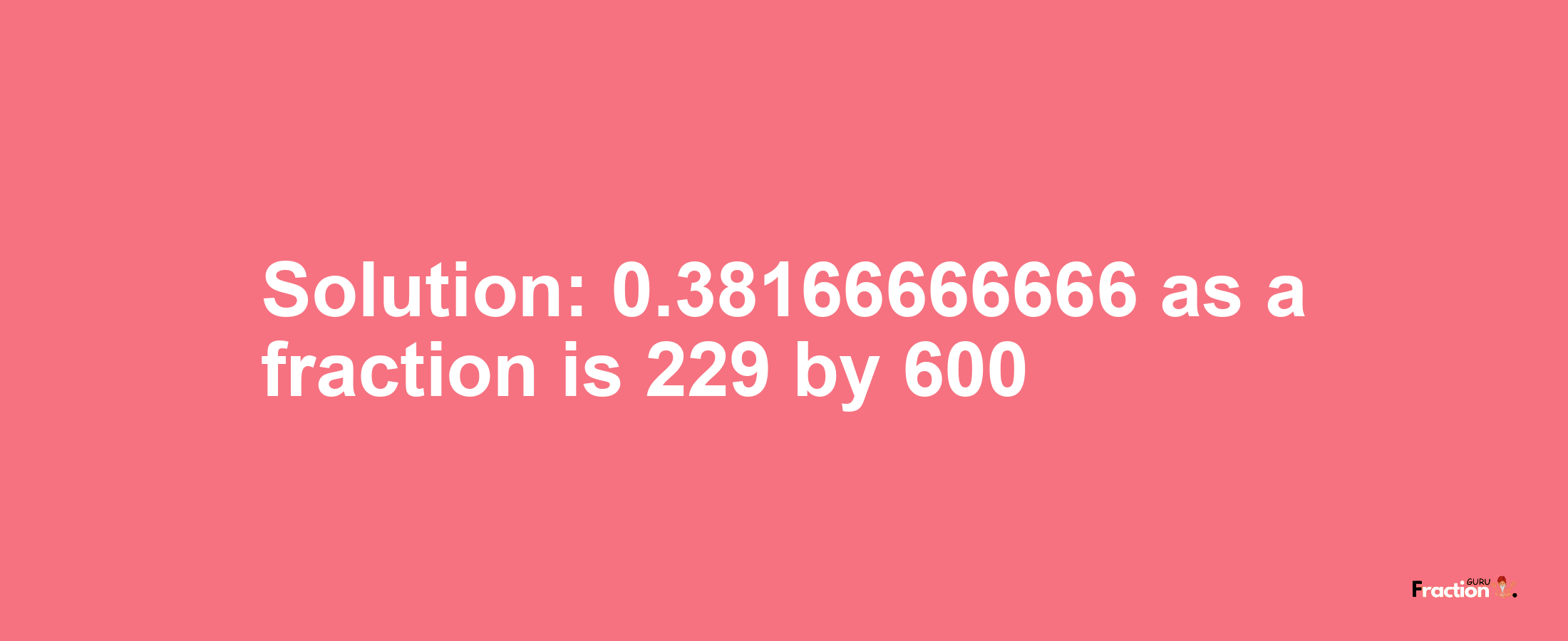 Solution:0.38166666666 as a fraction is 229/600